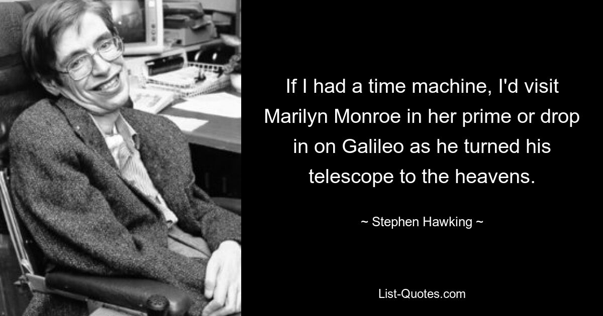 If I had a time machine, I'd visit Marilyn Monroe in her prime or drop in on Galileo as he turned his telescope to the heavens. — © Stephen Hawking