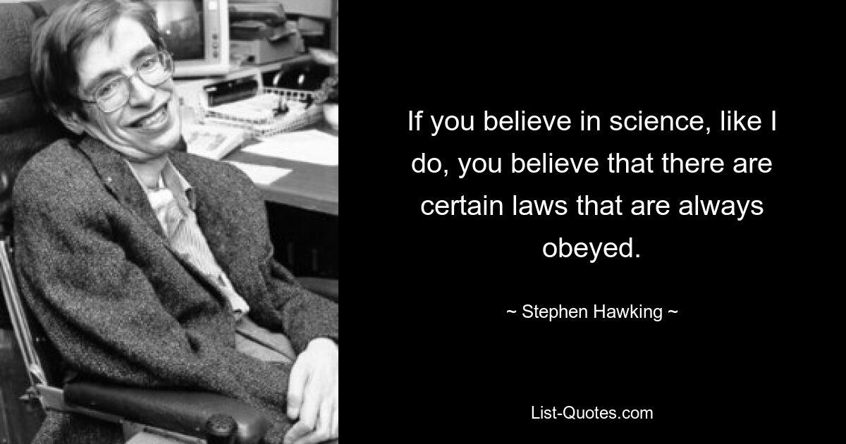 If you believe in science, like I do, you believe that there are certain laws that are always obeyed. — © Stephen Hawking