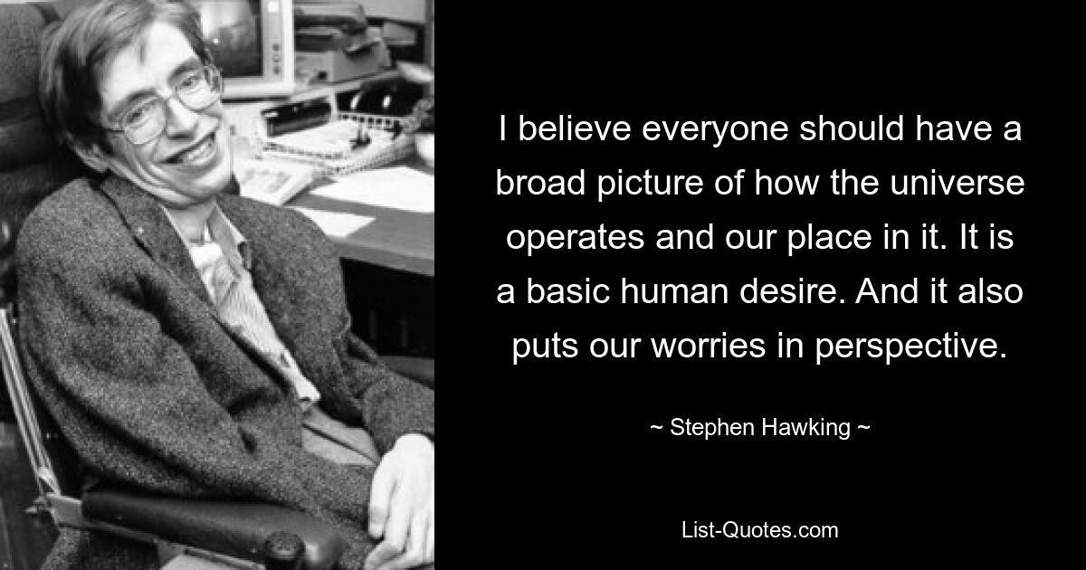 I believe everyone should have a broad picture of how the universe operates and our place in it. It is a basic human desire. And it also puts our worries in perspective. — © Stephen Hawking