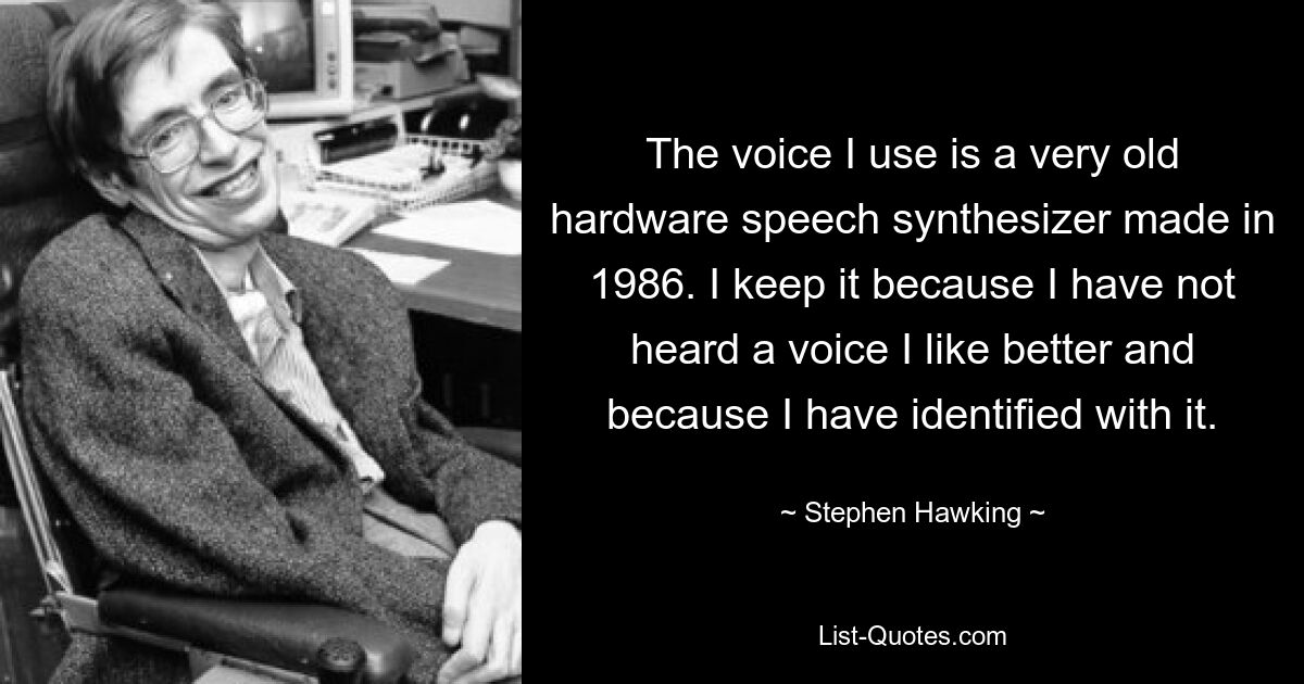 The voice I use is a very old hardware speech synthesizer made in 1986. I keep it because I have not heard a voice I like better and because I have identified with it. — © Stephen Hawking