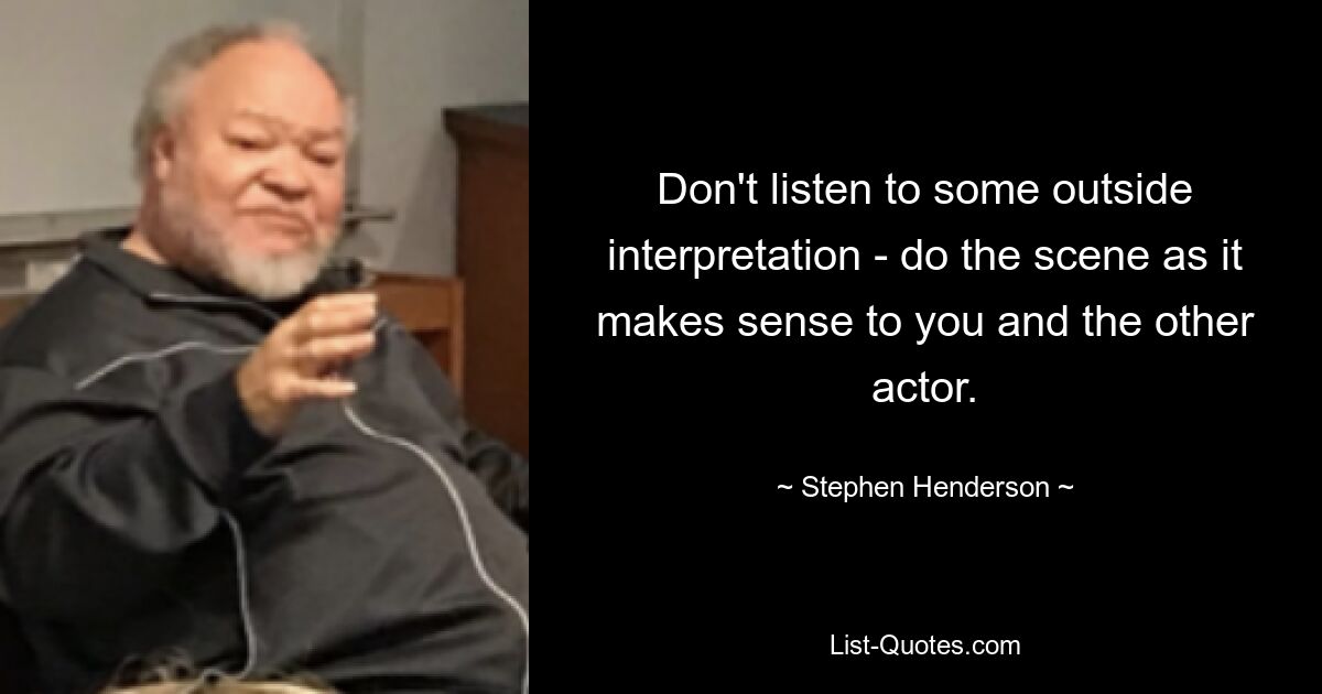 Don't listen to some outside interpretation - do the scene as it makes sense to you and the other actor. — © Stephen Henderson