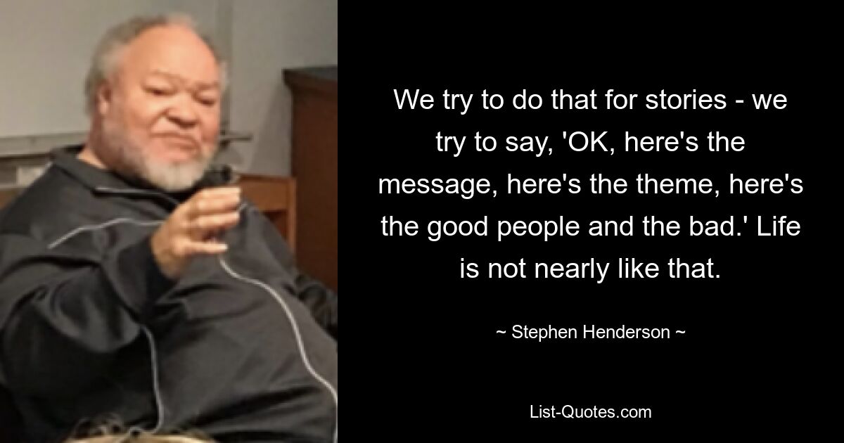 We try to do that for stories - we try to say, 'OK, here's the message, here's the theme, here's the good people and the bad.' Life is not nearly like that. — © Stephen Henderson