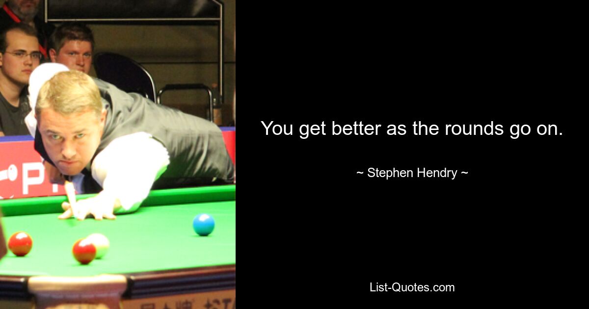 You get better as the rounds go on. — © Stephen Hendry