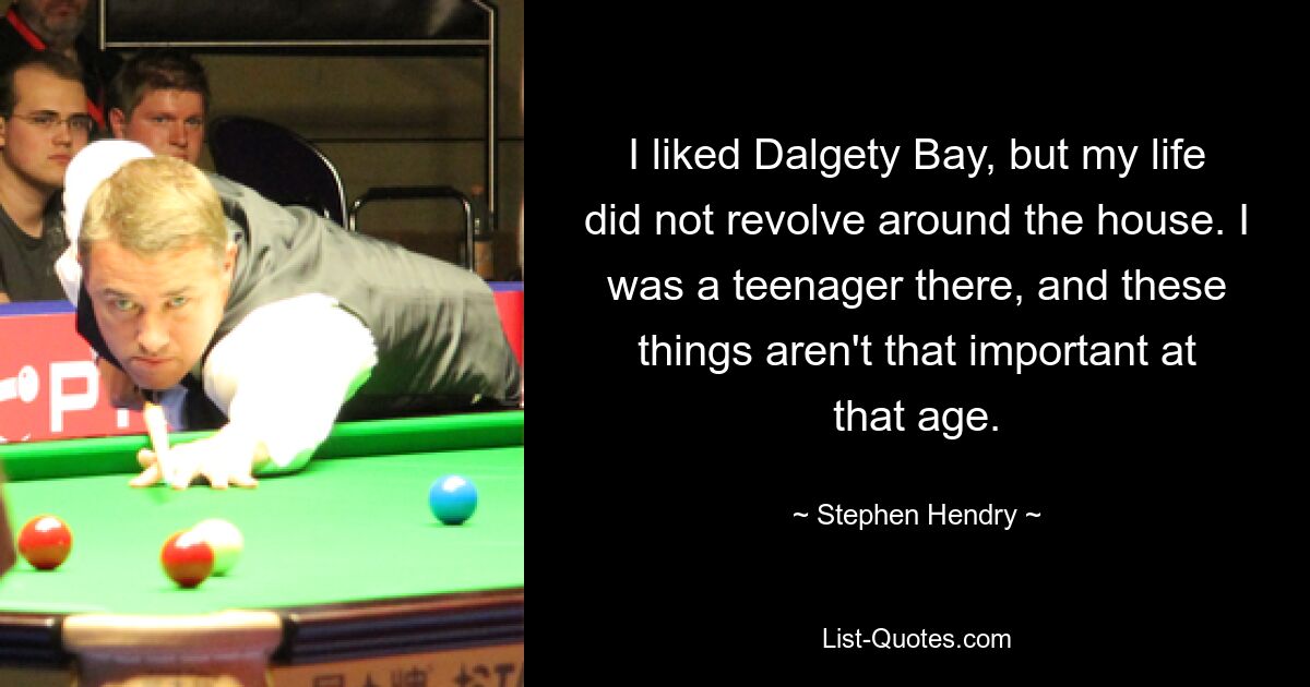 I liked Dalgety Bay, but my life did not revolve around the house. I was a teenager there, and these things aren't that important at that age. — © Stephen Hendry