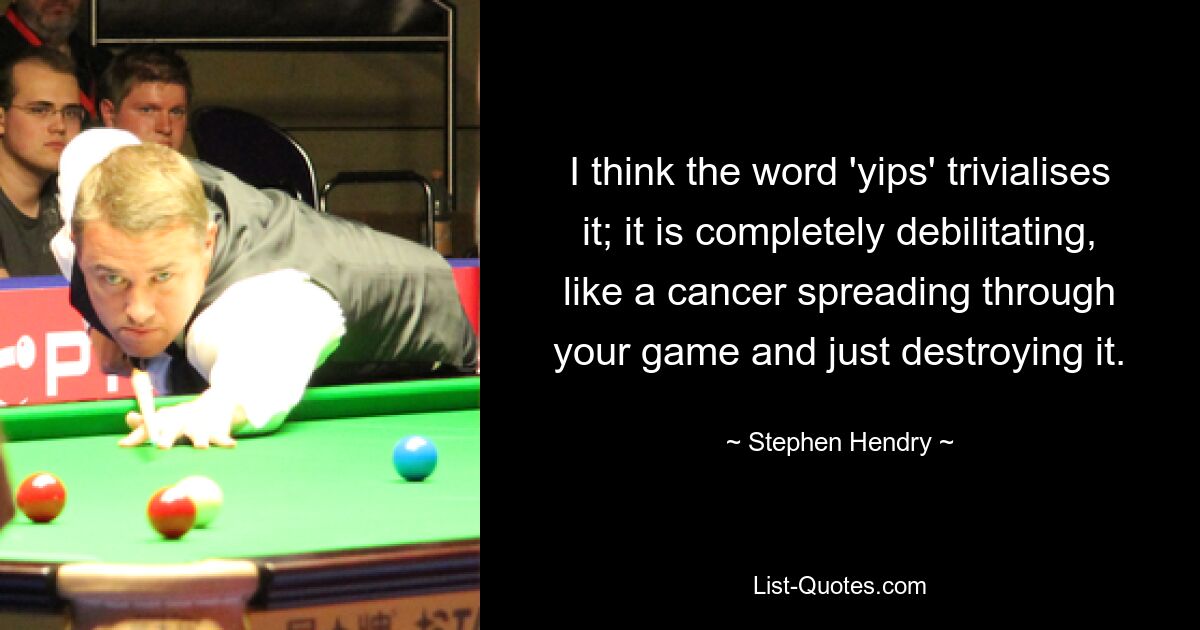 I think the word 'yips' trivialises it; it is completely debilitating, like a cancer spreading through your game and just destroying it. — © Stephen Hendry