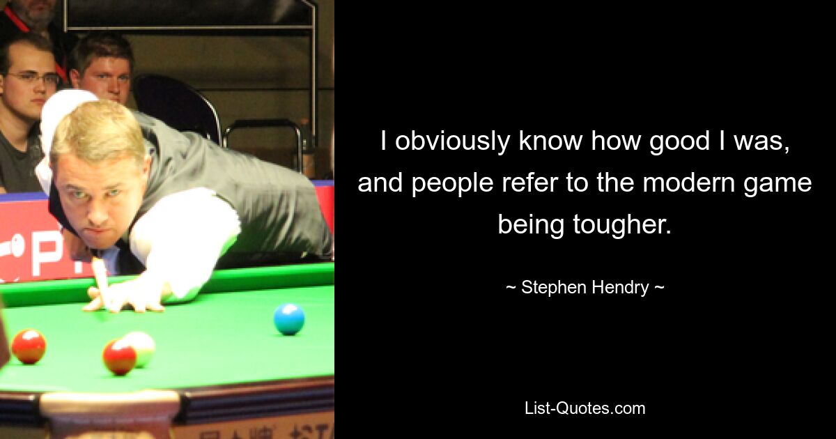 I obviously know how good I was, and people refer to the modern game being tougher. — © Stephen Hendry