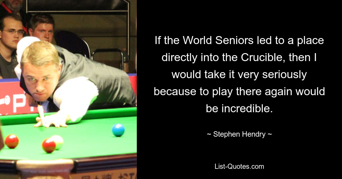 If the World Seniors led to a place directly into the Crucible, then I would take it very seriously because to play there again would be incredible. — © Stephen Hendry