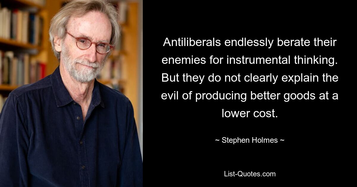 Antiliberals endlessly berate their enemies for instrumental thinking. But they do not clearly explain the evil of producing better goods at a lower cost. — © Stephen Holmes