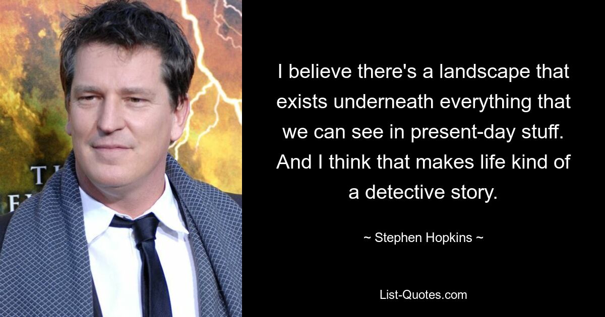 I believe there's a landscape that exists underneath everything that we can see in present-day stuff. And I think that makes life kind of a detective story. — © Stephen Hopkins