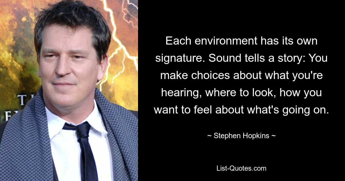 Each environment has its own signature. Sound tells a story: You make choices about what you're hearing, where to look, how you want to feel about what's going on. — © Stephen Hopkins