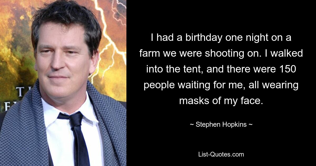 I had a birthday one night on a farm we were shooting on. I walked into the tent, and there were 150 people waiting for me, all wearing masks of my face. — © Stephen Hopkins