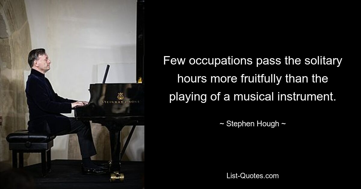 Few occupations pass the solitary hours more fruitfully than the playing of a musical instrument. — © Stephen Hough