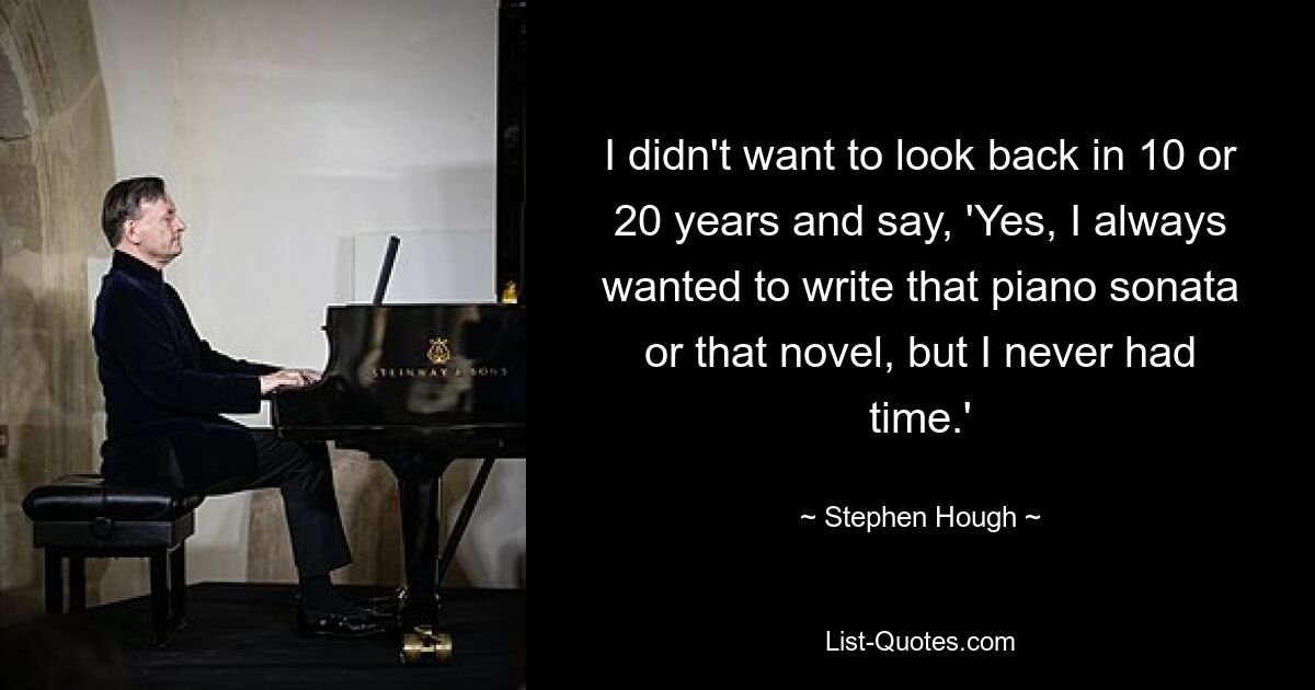 I didn't want to look back in 10 or 20 years and say, 'Yes, I always wanted to write that piano sonata or that novel, but I never had time.' — © Stephen Hough