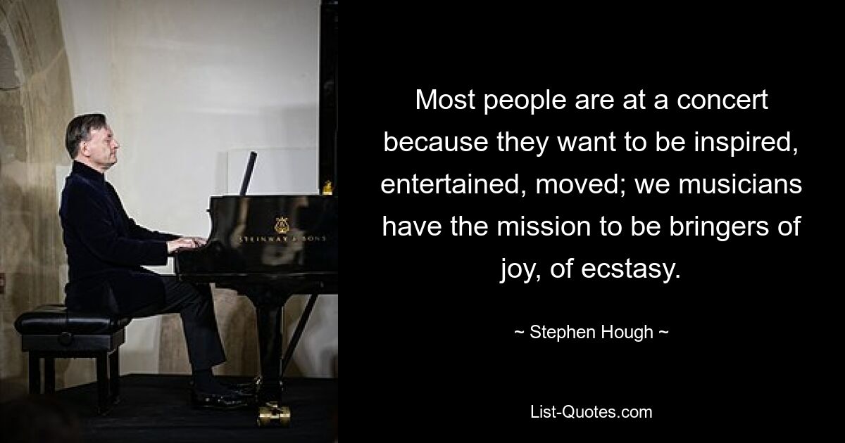 Most people are at a concert because they want to be inspired, entertained, moved; we musicians have the mission to be bringers of joy, of ecstasy. — © Stephen Hough