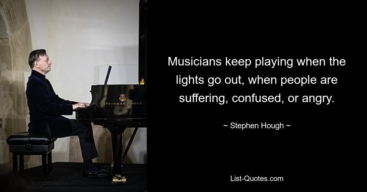 Musicians keep playing when the lights go out, when people are suffering, confused, or angry. — © Stephen Hough