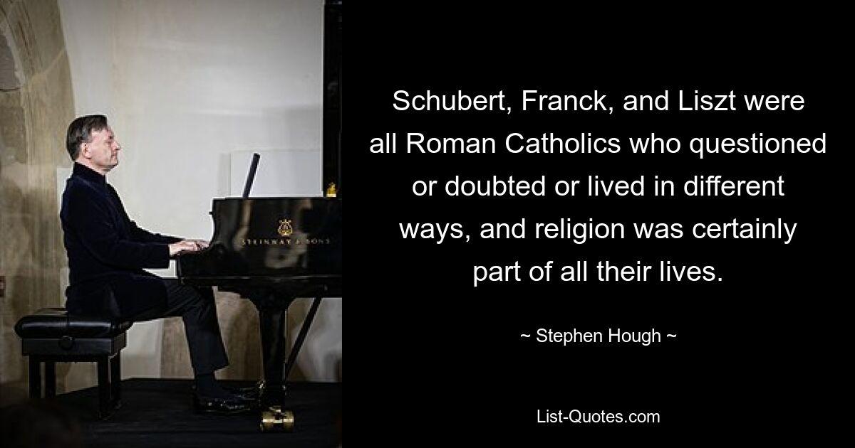 Schubert, Franck, and Liszt were all Roman Catholics who questioned or doubted or lived in different ways, and religion was certainly part of all their lives. — © Stephen Hough