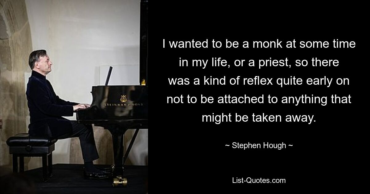 I wanted to be a monk at some time in my life, or a priest, so there was a kind of reflex quite early on not to be attached to anything that might be taken away. — © Stephen Hough