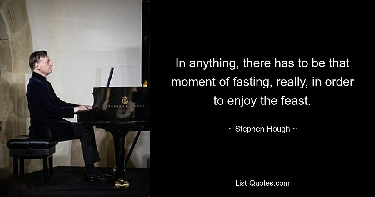 In anything, there has to be that moment of fasting, really, in order to enjoy the feast. — © Stephen Hough