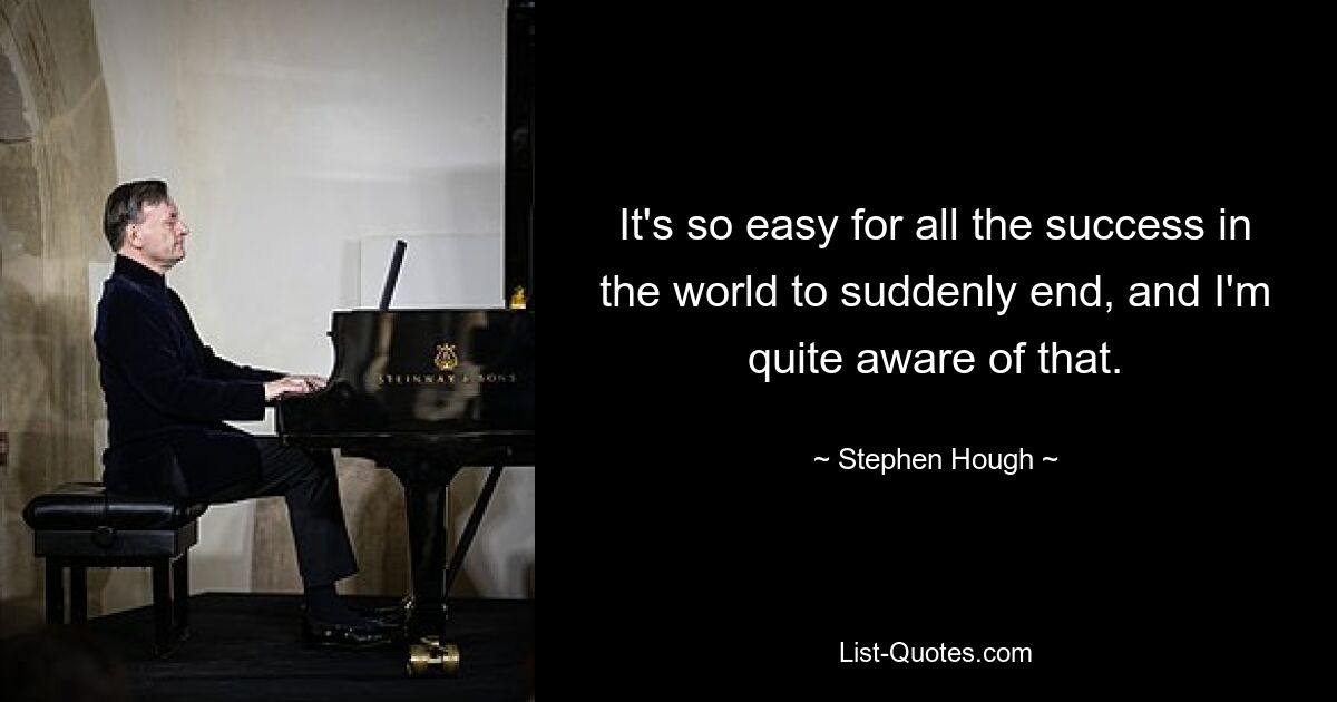 It's so easy for all the success in the world to suddenly end, and I'm quite aware of that. — © Stephen Hough