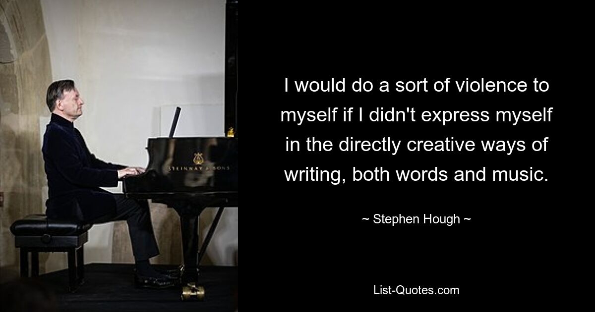 I would do a sort of violence to myself if I didn't express myself in the directly creative ways of writing, both words and music. — © Stephen Hough