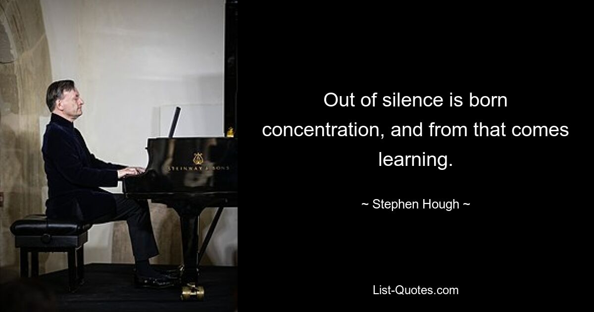 Out of silence is born concentration, and from that comes learning. — © Stephen Hough