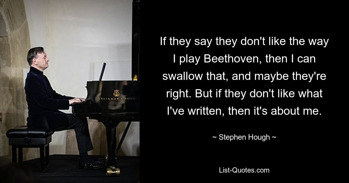 If they say they don't like the way I play Beethoven, then I can swallow that, and maybe they're right. But if they don't like what I've written, then it's about me. — © Stephen Hough