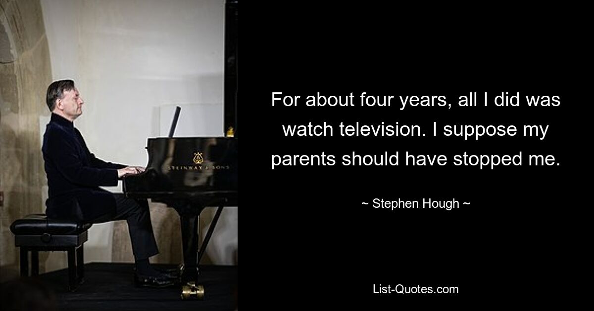 For about four years, all I did was watch television. I suppose my parents should have stopped me. — © Stephen Hough