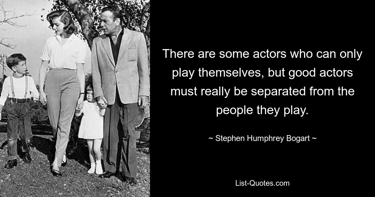 There are some actors who can only play themselves, but good actors must really be separated from the people they play. — © Stephen Humphrey Bogart