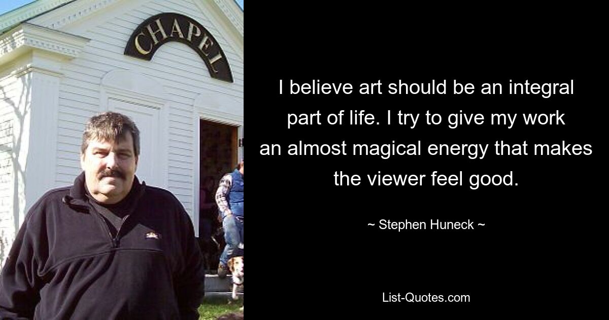 I believe art should be an integral part of life. I try to give my work an almost magical energy that makes the viewer feel good. — © Stephen Huneck