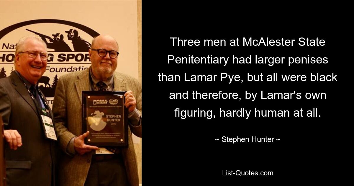 Three men at McAlester State Penitentiary had larger penises than Lamar Pye, but all were black and therefore, by Lamar's own figuring, hardly human at all. — © Stephen Hunter