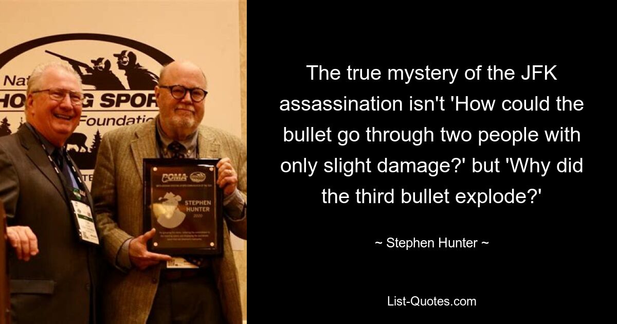 The true mystery of the JFK assassination isn't 'How could the bullet go through two people with only slight damage?' but 'Why did the third bullet explode?' — © Stephen Hunter