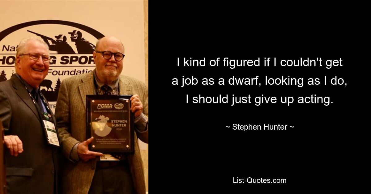 I kind of figured if I couldn't get a job as a dwarf, looking as I do, I should just give up acting. — © Stephen Hunter