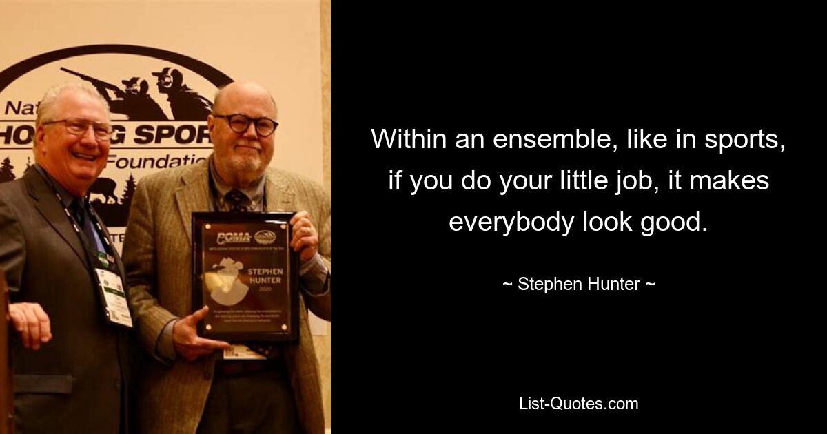 Within an ensemble, like in sports, if you do your little job, it makes everybody look good. — © Stephen Hunter