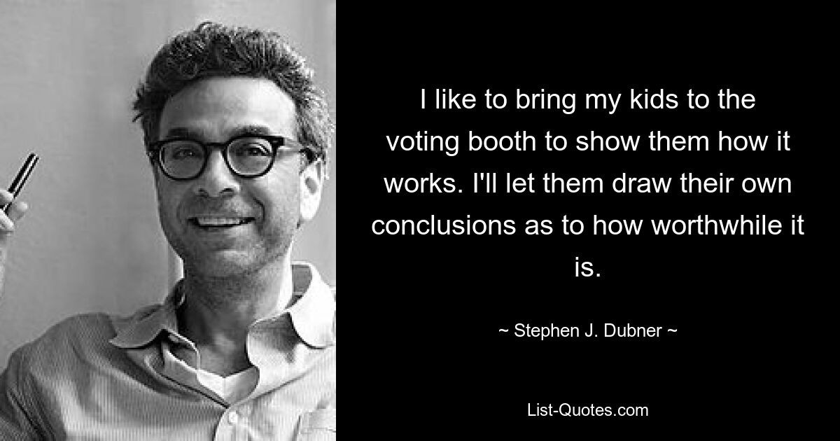 I like to bring my kids to the voting booth to show them how it works. I'll let them draw their own conclusions as to how worthwhile it is. — © Stephen J. Dubner