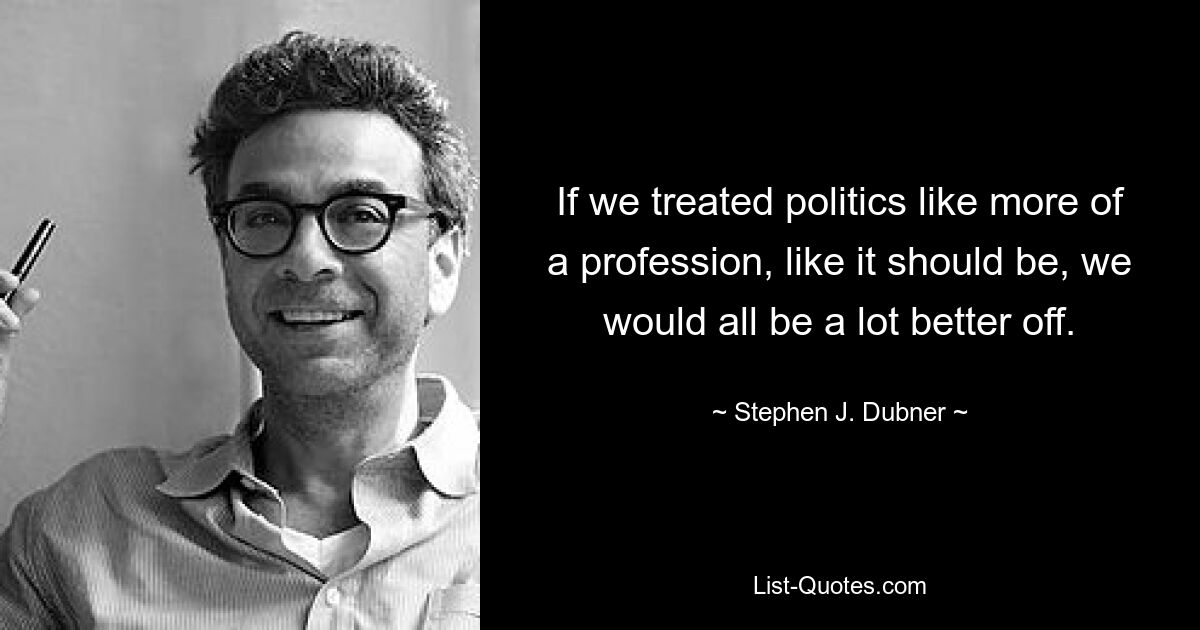 If we treated politics like more of a profession, like it should be, we would all be a lot better off. — © Stephen J. Dubner