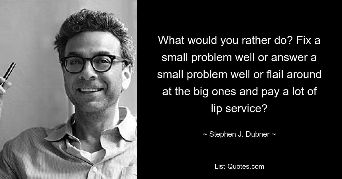 What would you rather do? Fix a small problem well or answer a small problem well or flail around at the big ones and pay a lot of lip service? — © Stephen J. Dubner