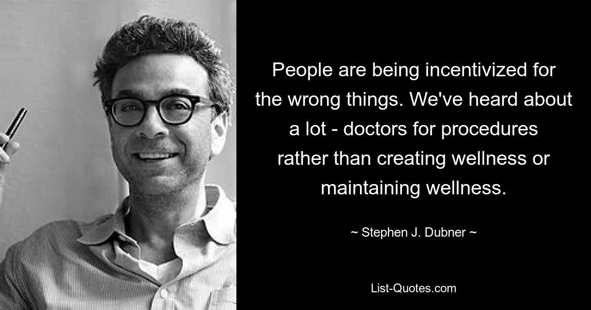 People are being incentivized for the wrong things. We've heard about a lot - doctors for procedures rather than creating wellness or maintaining wellness. — © Stephen J. Dubner