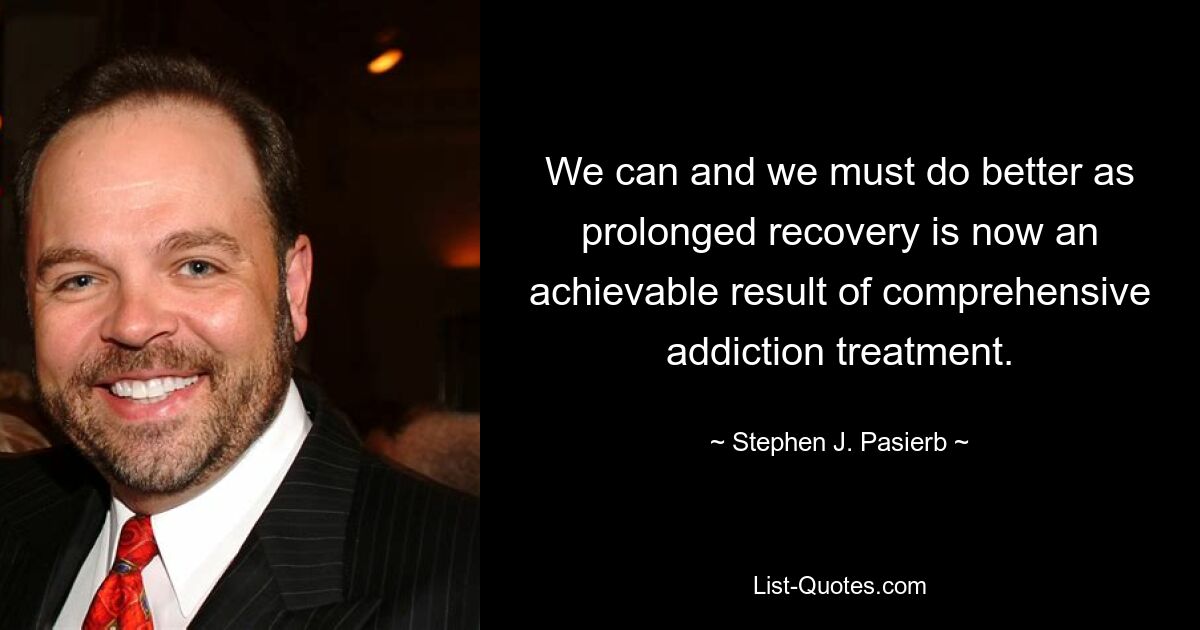 We can and we must do better as prolonged recovery is now an achievable result of comprehensive addiction treatment. — © Stephen J. Pasierb