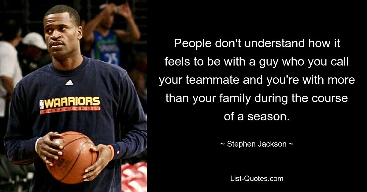 People don't understand how it feels to be with a guy who you call your teammate and you're with more than your family during the course of a season. — © Stephen Jackson