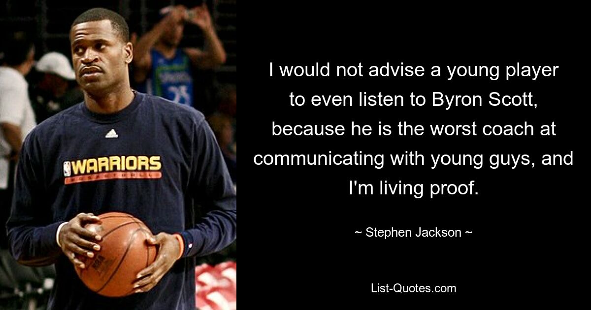 I would not advise a young player to even listen to Byron Scott, because he is the worst coach at communicating with young guys, and I'm living proof. — © Stephen Jackson