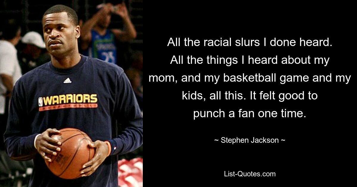 All the racial slurs I done heard. All the things I heard about my mom, and my basketball game and my kids, all this. It felt good to punch a fan one time. — © Stephen Jackson