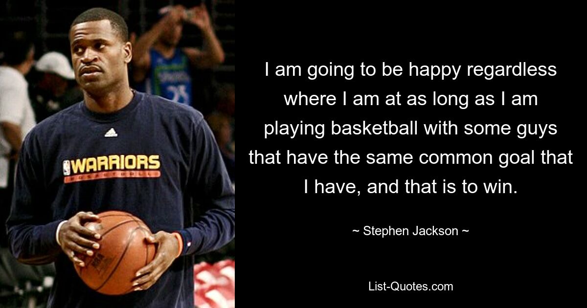 I am going to be happy regardless where I am at as long as I am playing basketball with some guys that have the same common goal that I have, and that is to win. — © Stephen Jackson