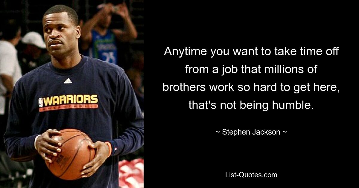 Anytime you want to take time off from a job that millions of brothers work so hard to get here, that's not being humble. — © Stephen Jackson