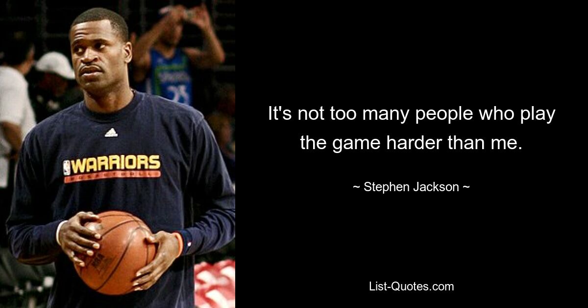 It's not too many people who play the game harder than me. — © Stephen Jackson