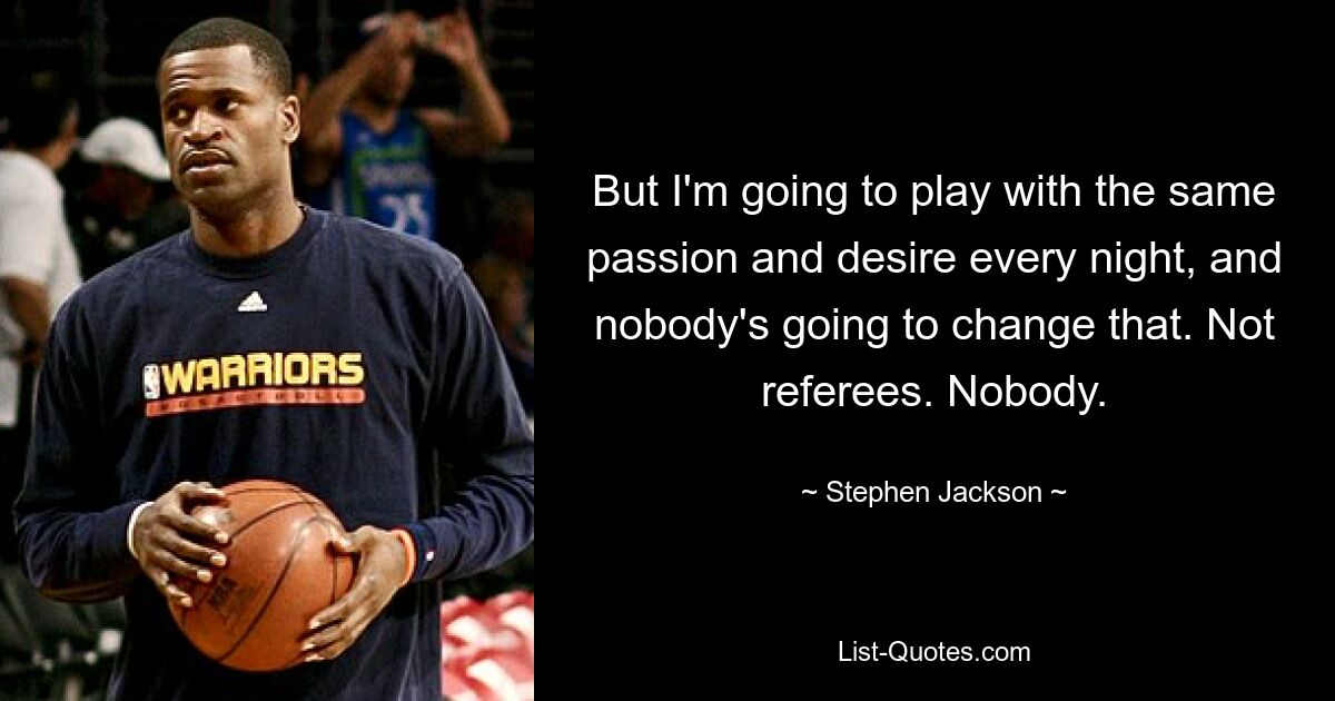 But I'm going to play with the same passion and desire every night, and nobody's going to change that. Not referees. Nobody. — © Stephen Jackson