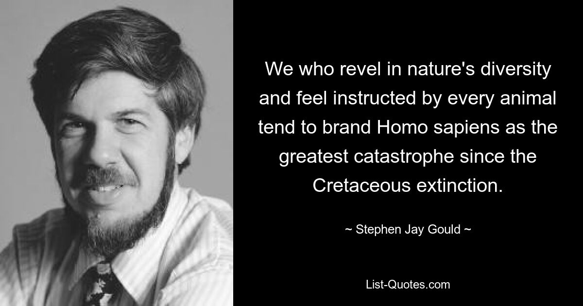 We who revel in nature's diversity and feel instructed by every animal tend to brand Homo sapiens as the greatest catastrophe since the Cretaceous extinction. — © Stephen Jay Gould