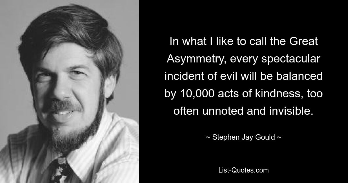 In what I like to call the Great Asymmetry, every spectacular incident of evil will be balanced by 10,000 acts of kindness, too often unnoted and invisible. — © Stephen Jay Gould