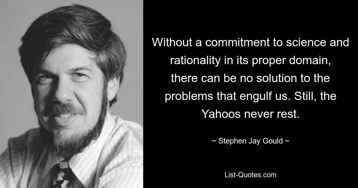 Without a commitment to science and rationality in its proper domain, there can be no solution to the problems that engulf us. Still, the Yahoos never rest. — © Stephen Jay Gould