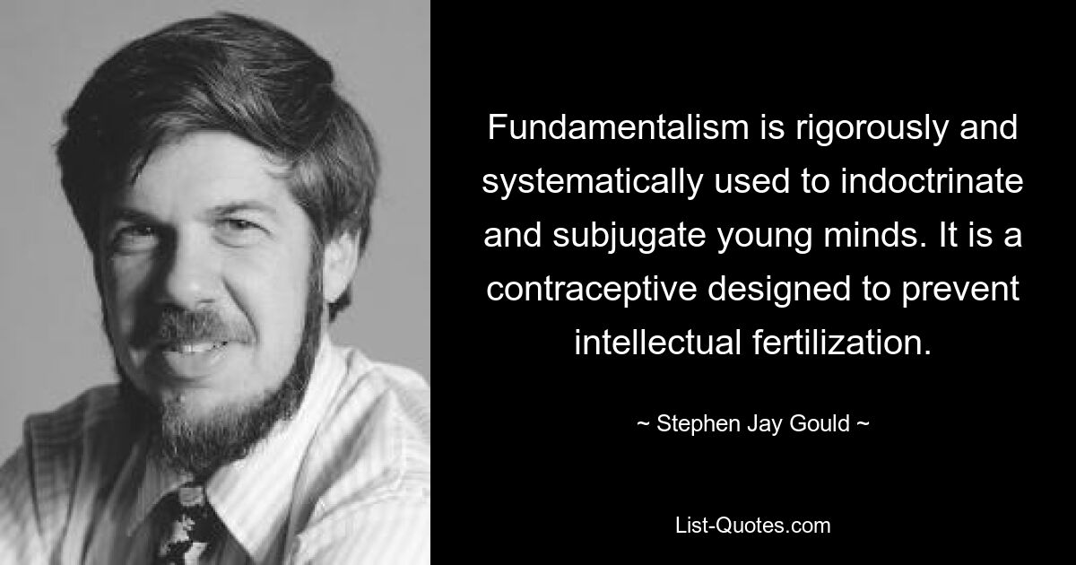 Fundamentalism is rigorously and systematically used to indoctrinate and subjugate young minds. It is a contraceptive designed to prevent intellectual fertilization. — © Stephen Jay Gould