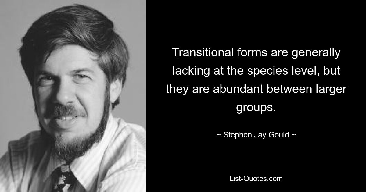 Transitional forms are generally lacking at the species level, but they are abundant between larger groups. — © Stephen Jay Gould